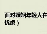 面对婚姻年轻人在忧虑什么（年轻人对婚姻的忧虑）