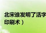 北宋谁发明了活字印刷术（哪个人发明了活字印刷术）