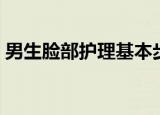 男生脸部护理基本步骤（男士面部护理步骤）