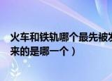 火车和铁轨哪个最先被发明出来（火车和铁轨最先被发明出来的是哪一个）