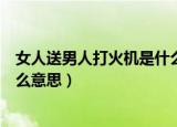 女人送男人打火机是什么意思（女人送男人打火机代表是什么意思）