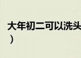 大年初二可以洗头吗（能不能在大年初二洗头）