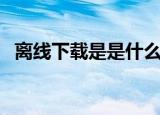 离线下载是是什么意思（你离线下载过吗）