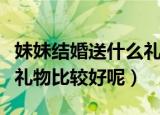 妹妹结婚送什么礼物比较好（妹妹结婚送什么礼物比较好呢）