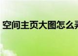 空间主页大图怎么弄（空间主页大图如何弄）