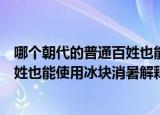 哪个朝代的普通百姓也能使用冰块消暑（哪个朝代的普通百姓也能使用冰块消暑解释）