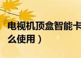 电视机顶盒智能卡使用（电视机顶盒智能卡怎么使用）