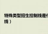 特殊类型招生控制线是什么意思（什么是特殊类型招生控制线）