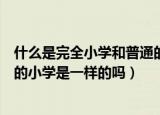 什么是完全小学和普通的小学有什么区别（完全小学和普通的小学是一样的吗）