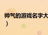 帅气的游戏名字大全（帅气的游戏名字有哪些）