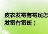 皮衣发霉有霉斑怎么处理妙招（如何解决皮衣发霉有霉斑）