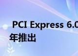  PCI Express 6.0规范已经公布 并将于2021年推出