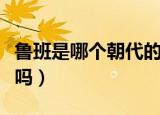 鲁班是哪个朝代的人（鲁班是春秋时期鲁国人吗）