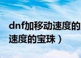 dnf加移动速度的宝珠（附加攻击速度和释放速度的宝珠）