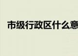 市级行政区什么意思（什么是市级行政区）