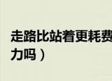 走路比站着更耗费体力吗（走路会比站着更费力吗）