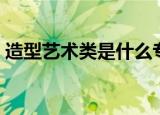 造型艺术类是什么专业（什么是造型艺术类）