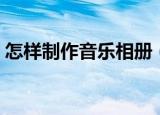 怎样制作音乐相册（制作音乐相册操作步骤）