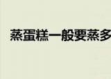 蒸蛋糕一般要蒸多少分钟（蒸蛋糕蒸多久）