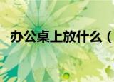 办公桌上放什么（可以在办公桌上放什么）