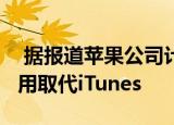  据报道苹果公司计划用macOS音乐和播客应用取代iTunes