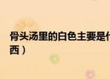 骨头汤里的白色主要是什么（骨头汤里的白色主要是什么东西）