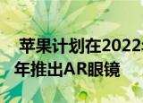  苹果计划在2022年推出AR耳机 然后在2023年推出AR眼镜