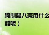 腌制腊八蒜用什么醋最好（腌制腊八蒜用哪种醋呢）