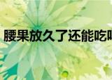 腰果放久了还能吃吗（腰果放久了能不能吃）