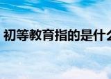 初等教育指的是什么（初等教育是什么意思）