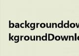 backgrounddownload.exe怎么关掉（BackgroundDownloader）