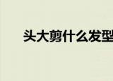 头大剪什么发型（头大适合什么发型）