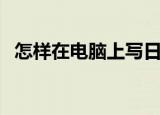 怎样在电脑上写日记（如何在电脑写日记）