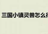 三国小镇灵兽怎么得（三国小镇灵兽如何得）