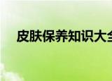 皮肤保养知识大全（皮肤保养知识内容）