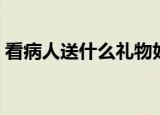看病人送什么礼物好（适合看望病人的礼物）