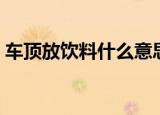 车顶放饮料什么意思（车顶放饮料的意思是）