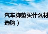 汽车脚垫买什么材质的比较好（汽车脚垫怎么选购）