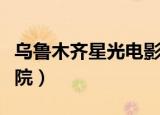 乌鲁木齐星光电影院影讯（乌鲁木齐星光电影院）