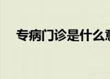 专病门诊是什么意思（专病门诊的意思）