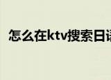怎么在ktv搜索日语歌（怎么在ktv唱好歌）