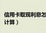信用卡取现利息怎么算（信用卡取现利息如何计算）