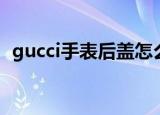 gucci手表后盖怎么打开（gucci手表报价）