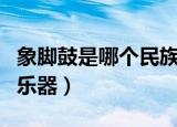象脚鼓是哪个民族乐器（象脚鼓是哪个民族的乐器）