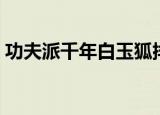 功夫派千年白玉狐排名（功夫派千年白玉狐）