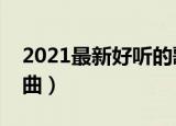 2021最新好听的歌曲（盘点有什么好听的歌曲）