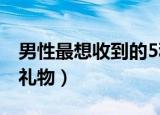 男性最想收到的5种礼物（男性最想收到什么礼物）