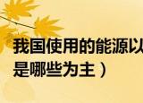 我国使用的能源以什么为主（我国使用的能源是哪些为主）