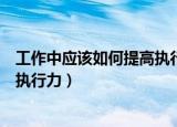 工作中应该如何提高执行力（如何快速提高自己在工作中的执行力）