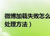 微博加载失败怎么回事（微博加载失败原因及处理方法）